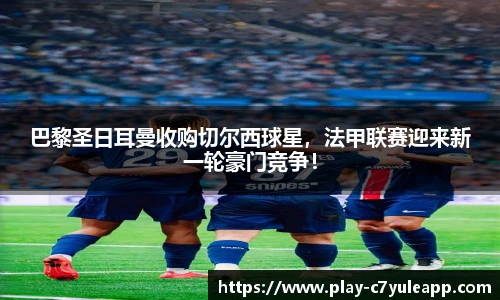 巴黎圣日耳曼收购切尔西球星，法甲联赛迎来新一轮豪门竞争！