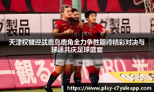天津权犍迎战鹿岛鹿角全力争胜期待精彩对决与球迷共庆足球盛宴